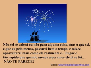 Não sei se valerá ou não para alguma coisa, mas o que sei,
é que eu pelo menos, passarei bem o tempo, e talvez
aproveitarei mais como ele realmente é... Fugaz e
tão rápido que quando menos esperamos ele já se foi...
NÃO TE PARECE?
Visite: www.templodossonhos.com
 