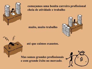 começamos uma bonita carreira profissional
cheia de atividade e trabalho
muito, muito trabalho
até que caimos exaustos.
Mas somos grandes profissionais
e com grande êxito no mercado.
 