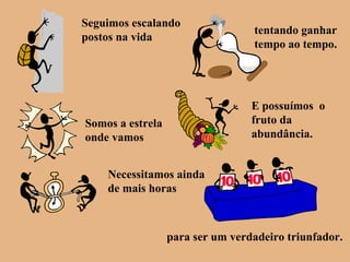 Seguimos escalando
postos na vida
tentando ganhar
tempo ao tempo.
Somos a estrela
onde vamos
E possuímos o
fruto da
abundância.
Necessitamos ainda
de mais horas
para ser um verdadeiro triunfador.
 