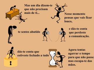 Mas um dia dizem-te
que não precisam
mais de ti... Nesse momento
pensas que vais ficar
louco,
te sentes abatido
e dás-te conta
que perdeste
a comunicação.
dás-te conta que
estiveste fechado a tudo
Agora tentas
agarrar o tempo
para que não passe,
mas escapa-te das
mãos.
 