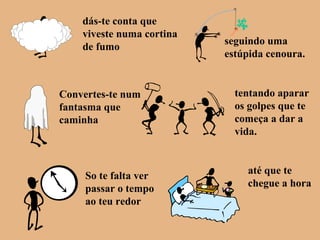 dás-te conta que
viveste numa cortina
de fumo
seguindo uma
estúpida cenoura.
Convertes-te num
fantasma que
caminha
tentando aparar
os golpes que te
começa a dar a
vida.
So te falta ver
passar o tempo
ao teu redor
até que te
chegue a hora
 