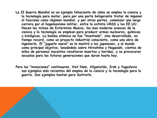 La II Guerra Mundial es un ejemplo fehaciente de cómo se emplea la ciencia y
   la tecnología para matar, para por una parte beligerante tratar de imponer
   el fascismo como régimen mundial, y por otras partes, comenzar una larga
   carrera por el hegemonismo militar, entre la extinta URSS y los EE.UU.
   Nacen las Armas de Exterminio Masivo, los mas moderno avances de la
   ciencia y la tecnología se emplean para producir armas nucleares, químicas
   y biológicas. La bomba atómica no fue "inventada", sino desarrollada, en
   tiempo record, como un proyecto industrial consciente, como una obra de
   ingeniería. El "juguete nuevo" se le mostró a los japoneses, y al mundo
   como principal objetivo, lanzándola sobre Hiroshima y Nagasaki, cientos de
   miles de personas inocentes resultaron muertas y heridas, y se provocaron
   secuelas para las futuras generaciones que duran hasta hoy.


Pero las "invenciones" continuaron, Viet Nam, Afganistán, Irak y Yugoslavia
   son ejemplos más recientes del empleo de la ciencia y la tecnología para la
   guerra. Dos ejemplos bastan para ilustrarlo.
 