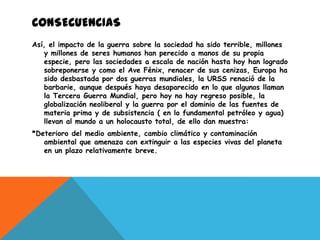 CONSECUENCIAS
Así, el impacto de la guerra sobre la sociedad ha sido terrible, millones
   y millones de seres humanos han perecido a manos de su propia
   especie, pero las sociedades a escala de nación hasta hoy han logrado
   sobreponerse y como el Ave Fénix, renacer de sus cenizas, Europa ha
   sido desbastada por dos guerras mundiales, la URSS renació de la
   barbarie, aunque después haya desaparecido en lo que algunos llaman
   la Tercera Guerra Mundial, pero hoy no hay regreso posible, la
   globalización neoliberal y la guerra por el dominio de las fuentes de
   materia prima y de subsistencia ( en lo fundamental petróleo y agua)
   llevan al mundo a un holocausto total, de ello dan muestra:
*Deterioro del medio ambiente, cambio climático y contaminación
   ambiental que amenaza con extinguir a las especies vivas del planeta
   en un plazo relativamente breve.
 