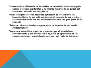 *Aumento de la diferencia de los niveles de desarrollo, entre un pequeño
   número de países capitalistas y la inmensa mayoría de los países del
   mundo que son cada vez más pobres.
*Crisis energética y como resultado conversión de los alimentos en
   biocombustibles, lo que está ocasionando el aumento de sus precios y
   se convertirán cada vez mas en inaccesibles para una gran parte de la
   población
*Pobreza, miseria y hambre en gran parte de la población del mundo
   subdesarrollado.
*Carrera armamentista y guerras promovidas por el imperialismo
   norteamericano y sus aliados con el objetivo de apoderarse de las
   riquezas naturales, esencialmente petróleo, del resto de los países.
 