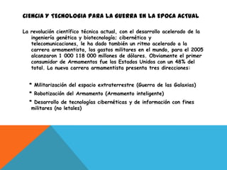 CIENCIA Y TECNOLOGIA PARA LA GUERRA EN LA EPOCA ACTUAL

La revolución científico técnica actual, con el desarrollo acelerado de la
   ingeniería genética y biotecnología; cibernética y
   telecomunicaciones, le ha dado también un ritmo acelerado a la
   carrera armamentista, los gastos militares en el mundo, para el 2005
   alcanzaron 1 000 118 000 millones de dólares. Obviamente el primer
   consumidor de Armamentos fue los Estados Unidos con un 48% del
   total. La nueva carrera armamentista presenta tres direcciones:


  * Militarización del espacio extraterrestre (Guerra de las Galaxias)
  * Robotización del Armamento (Armamento inteligente)
  * Desarrollo de tecnologías cibernéticas y de información con fines
   militares (no letales)
 