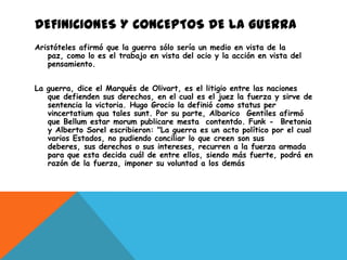 DEFINICIONES Y CONCEPTOS DE LA GUERRA
Aristóteles afirmó que la guerra sólo sería un medio en vista de la
   paz, como lo es el trabajo en vista del ocio y la acción en vista del
   pensamiento.


La guerra, dice el Marqués de Olivart, es el litigio entre las naciones
   que defienden sus derechos, en el cual es el juez la fuerza y sirve de
   sentencia la victoria. Hugo Grocio la definió como status per
   vincertatium qua tales sunt. Por su parte, Albarico Gentiles afirmó
   que Bellum estar morum publicare mesta contentdo. Funk - Bretonia
   y Alberto Sorel escribieron: "La guerra es un acto político por el cual
   varios Estados, no pudiendo conciliar lo que creen son sus
   deberes, sus derechos o sus intereses, recurren a la fuerza armada
   para que esta decida cuál de entre ellos, siendo más fuerte, podrá en
   razón de la fuerza, imponer su voluntad a los demás
 