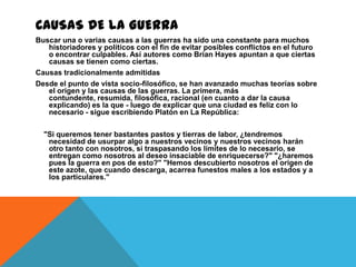 CAUSAS DE LA GUERRA
Buscar una o varias causas a las guerras ha sido una constante para muchos
   historiadores y políticos con el fin de evitar posibles conflictos en el futuro
   o encontrar culpables. Así autores como Brian Hayes apuntan a que ciertas
   causas se tienen como ciertas.
Causas tradicionalmente admitidas
Desde el punto de vista socio-filosófico, se han avanzado muchas teorías sobre
   el origen y las causas de las guerras. La primera, más
   contundente, resumida, filosófica, racional (en cuanto a dar la causa
   explicando) es la que - luego de explicar que una ciudad es feliz con lo
   necesario - sigue escribiendo Platón en La República:

  "Si queremos tener bastantes pastos y tierras de labor, ¿tendremos
   necesidad de usurpar algo a nuestros vecinos y nuestros vecinos harán
   otro tanto con nosotros, si traspasando los límites de lo necesario, se
   entregan como nosotros al deseo insaciable de enriquecerse?" "¿haremos
   pues la guerra en pos de esto?" "Hemos descubierto nosotros el origen de
   este azote, que cuando descarga, acarrea funestos males a los estados y a
   los particulares."
 