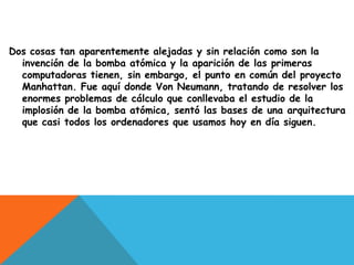 Dos cosas tan aparentemente alejadas y sin relación como son la
  invención de la bomba atómica y la aparición de las primeras
  computadoras tienen, sin embargo, el punto en común del proyecto
  Manhattan. Fue aquí donde Von Neumann, tratando de resolver los
  enormes problemas de cálculo que conllevaba el estudio de la
  implosión de la bomba atómica, sentó las bases de una arquitectura
  que casi todos los ordenadores que usamos hoy en día siguen.
 