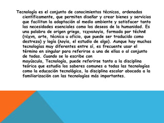 Tecnología es el conjunto de conocimientos técnicos, ordenados
  científicamente, que permiten diseñar y crear bienes y servicios
  que facilitan la adaptación al medio ambiente y satisfacer tanto
  las necesidades esenciales como los deseos de la humanidad. Es
  una palabra de origen griego, τεχνολογία, formada por téchnē
  (τέχνη, arte, técnica u oficio, que puede ser traducido como
  destreza) y logía (λογία, el estudio de algo). Aunque hay muchas
  tecnologías muy diferentes entre sí, es frecuente usar el
  término en singular para referirse a una de ellas o al conjunto
  de todas. Cuando se lo escribe con
  mayúscula, Tecnología, puede referirse tanto a la disciplina
  teórica que estudia los saberes comunes a todas las tecnologías
  como la educación tecnológica, la disciplina escolar abocada a la
  familiarización con las tecnologías más importantes.
 