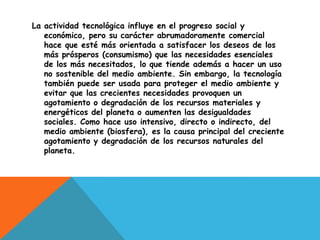 La actividad tecnológica influye en el progreso social y
   económico, pero su carácter abrumadoramente comercial
   hace que esté más orientada a satisfacer los deseos de los
   más prósperos (consumismo) que las necesidades esenciales
   de los más necesitados, lo que tiende además a hacer un uso
   no sostenible del medio ambiente. Sin embargo, la tecnología
   también puede ser usada para proteger el medio ambiente y
   evitar que las crecientes necesidades provoquen un
   agotamiento o degradación de los recursos materiales y
   energéticos del planeta o aumenten las desigualdades
   sociales. Como hace uso intensivo, directo o indirecto, del
   medio ambiente (biosfera), es la causa principal del creciente
   agotamiento y degradación de los recursos naturales del
   planeta.
 