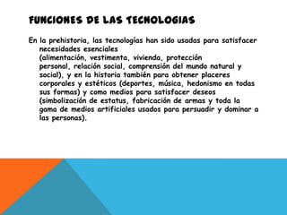 FUNCIONES DE LAS TECNOLOGIAS
En la prehistoria, las tecnologías han sido usadas para satisfacer
   necesidades esenciales
   (alimentación, vestimenta, vivienda, protección
   personal, relación social, comprensión del mundo natural y
   social), y en la historia también para obtener placeres
   corporales y estéticos (deportes, música, hedonismo en todas
   sus formas) y como medios para satisfacer deseos
   (simbolización de estatus, fabricación de armas y toda la
   gama de medios artificiales usados para persuadir y dominar a
   las personas).
 