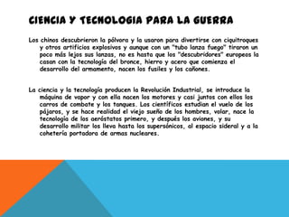 CIENCIA Y TECNOLOGIA PARA LA GUERRA
Los chinos descubrieron la pólvora y la usaron para divertirse con ciquitroques
    y otros artificios explosivos y aunque con un "tubo lanza fuego" tiraron un
    poco más lejos sus lanzas, no es hasta que los "descubridores" europeos la
    casan con la tecnología del bronce, hierro y acero que comienza el
    desarrollo del armamento, nacen los fusiles y los cañones.


La ciencia y la tecnología producen la Revolución Industrial, se introduce la
    máquina de vapor y con ella nacen los motores y casi juntos con ellos los
    carros de combate y los tanques. Los científicos estudian el vuelo de los
    pájaros, y se hace realidad el viejo sueño de los hombres, volar, nace la
    tecnología de los aeróstatos primero, y después los aviones, y su
    desarrollo militar los lleva hasta los supersónicos, al espacio sideral y a la
    cohetería portadora de armas nucleares.
 