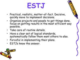 ESTJ
• Practical, realistic, matter-of-fact. Decisive,
quickly move to implement decisions.
• Organize projects and people to get things done,
focus on getting results in the most efficient way
possible.
• Take care of routine details.
• Have a clear set of logical standards,
systematically follow them want others to also.
• Forceful in implementing their plans.
• ESTJs know the answer.
 