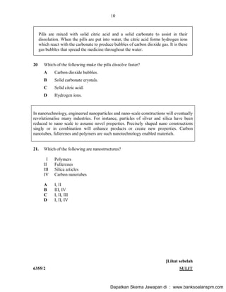 10
6355/2 SULIT
Pills are mixed with solid citric acid and a solid carbonate to assist in their
dissolution. When the pills are put into water, the citric acid forms hydrogen ions
which react with the carbonate to produce bubbles of carbon dioxide gas. It is these
gas bubbles that spread the medicine throughout the water.
20 Which of the following make the pills dissolve faster?
A Carbon dioxide bubbles.
B Solid carbonate crystals.
C Solid citric acid.
D Hydrogen ions.
In nanotechnology, engineered nanoparticles and nano-scale constructions will eventually
revolutionalise many industries. For instance, particles of silver and silica have been
reduced to nano scale to assume novel properties. Precisely shaped nano constructions
singly or in combination will enhance products or create new properties. Carbon
nanotubes, fullerenes and polymers are such nanotechnology enabled materials.
21. Which of the following are nanostructures?
I Polymers
II Fullerenes
III Silica articles
IV Carbon nanotubes
A I, II
B III, IV
C I, II, III
D I, II, IV
[Lihat sebelah
Dapatkan Skema Jawapan di : www.banksoalanspm.com
 