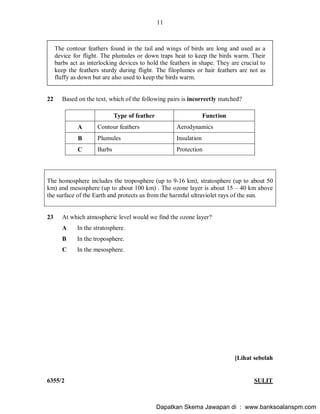 11
6355/2 SULIT
The contour feathers found in the tail and wings of birds are long and used as a
device for flight. The plumules or down traps heat to keep the birds warm. Their
barbs act as interlocking devices to hold the feathers in shape. They are crucial to
keep the feathers sturdy during flight. The filoplumes or hair feathers are not as
fluffy as down but are also used to keep the birds warm.
22 Based on the text, which of the following pairs is incorrectly matched?
Type of feather Function
A Contour feathers Aerodynamics
B Plumules Insulation
C Barbs Protection
The homosphere includes the troposphere (up to 9-16 km), stratosphere (up to about 50
km) and mesosphere (up to about 100 km) . The ozone layer is about 15 40 km above
the surface of the Earth and protects us from the harmful ultraviolet rays of the sun.
23 At which atmospheric level would we find the ozone layer?
A In the stratosphere.
B In the troposphere.
C In the mesosphere.
[Lihat sebelah
Dapatkan Skema Jawapan di : www.banksoalanspm.com
 