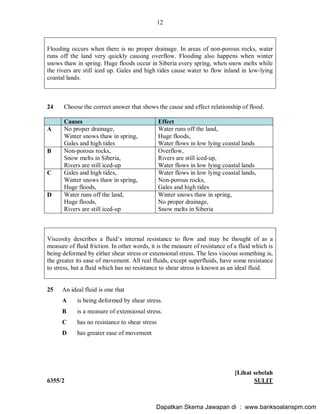 12
6355/2 SULIT
Flooding occurs when there is no proper drainage. In areas of non-porous rocks, water
runs off the land very quickly causing overflow. Flooding also happens when winter
snows thaw in spring. Huge floods occur in Siberia every spring, when snow melts while
the rivers are still iced up. Gales and high tides cause water to flow inland in low-lying
coastal lands.
24 Choose the correct answer that shows the cause and effect relationship of flood.
Causes Effect
A No proper drainage,
Winter snows thaw in spring,
Gales and high tides
Water runs off the land,
Huge floods,
Water flows in low lying coastal lands
B Non-porous rocks,
Snow melts in Siberia,
Rivers are still iced-up
Overflow,
Rivers are still iced-up,
Water flows in low lying coastal lands
C Gales and high tides,
Winter snows thaw in spring,
Huge floods,
Water flows in low lying coastal lands,
Non-porous rocks,
Gales and high tides
D Water runs off the land,
Huge floods,
Rivers are still iced-up
Winter snows thaw in spring,
No proper drainage,
Snow melts in Siberia
Viscosity describes a fluid s internal resistance to flow and may be thought of as a
measure of fluid friction. In other words, it is the measure of resistance of a fluid which is
being deformed by either shear stress or extensional stress. The less viscous something is,
the greater its ease of movement. All real fluids, except superfluids, have some resistance
to stress, but a fluid which has no resistance to shear stress is known as an ideal fluid.
25 An ideal fluid is one that
A is being deformed by shear stress.
B is a measure of extensional stress.
C has no resistance to shear stress
D has greater ease of movement
[Lihat sebelah
Dapatkan Skema Jawapan di : www.banksoalanspm.com
 