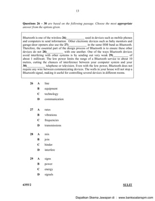 13
6355/2 SULIT
Questions 26 30 are based on the following passage. Choose the most appropriate
answer from the options given.
Bluetooth is one of the wireless 26)____________ used in devices such as mobile phones
and computers to send information. Other electronic devices such as baby monitors and
garage-door openers also use the 27)____________ in the same ISM band as Bluetooth.
Therefore, the essential part of the design process of Bluetooth is to ensure these other
devices do not 28)___________ with one another. One of the ways Bluetooth devices
avoid interfering with other systems is by sending out very weak 29)__________ of
about 1 milliwatt. The low power limits the range of a Bluetooth service to about 10
metres, cutting the chances of interference between your computer system and your
30)____________ telephone or television. Even with the low power, Bluetooth does not
require any wire between communicating devices. The walls in your house will not stop a
Bluetooth signal, making it useful for controlling several devices in different rooms.
26 A line
B equipment
C technology
D communication
27 A rates
B vibrations
C frequencies
D transmissions
28 A mix
B join
C hinder
D interfere
29 A signs
B power
C energy
D signals
Dapatkan Skema Jawapan di : www.banksoalanspm.com
 