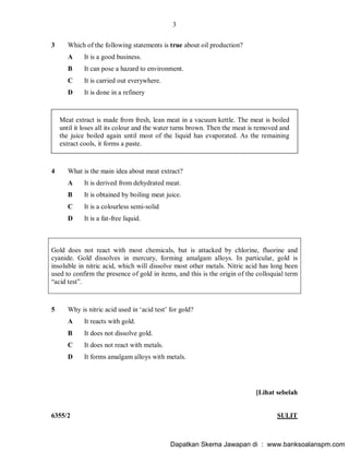 3
6355/2 SULIT
3 Which of the following statements is true about oil production?
A It is a good business.
B It can pose a hazard to environment.
C It is carried out everywhere.
D It is done in a refinery
Meat extract is made from fresh, lean meat in a vacuum kettle. The meat is boiled
until it loses all its colour and the water turns brown. Then the meat is removed and
the juice boiled again until most of the liquid has evaporated. As the remaining
extract cools, it forms a paste.
4 What is the main idea about meat extract?
A It is derived from dehydrated meat.
B It is obtained by boiling meat juice.
C It is a colourless semi-solid
D It is a fat-free liquid.
Gold does not react with most chemicals, but is attacked by chlorine, fluorine and
cyanide. Gold dissolves in mercury, forming amalgam alloys. In particular, gold is
insoluble in nitric acid, which will dissolve most other metals. Nitric acid has long been
used to confirm the presence of gold in items, and this is the origin of the colloquial term
acid test .
5 Why is nitric acid used in acid test for gold?
A It reacts with gold.
B It does not dissolve gold.
C It does not react with metals.
D It forms amalgam alloys with metals.
[Lihat sebelah
Dapatkan Skema Jawapan di : www.banksoalanspm.com
 