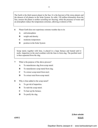 4
6355/2 SULIT
The Earth is the third nearest planet to the Sun. It is the heaviest of the stony planets and
the densest of all planets in the Solar System. Its orbit, 150 million kilometres from the
Sun, ensures the planet is neither scorching nor freezing, while the presence of water and
an atmosphere reduce the temperature extremes, allowing evolution of life.
6 Planet Earth does not experience extreme weather due to its
A arid atmosphere
B weight and density
C moderate temperature
D position in the Solar System
Scrap metal, together with lime, is placed in a large furnace and heated until it
melts. Impurities in the steel combine with the lime to form slag. The purified steel
is then separated from the slag.
7 What is the purpose of the above process?
A To manufacture slag from scrap metal.
B To manufacture scrap metal from slag.
C To extract scrap metal from steel.
D To extract steel from scrap metal.
8 Why is lime added to the scrap metal?
A To get rid of impurities.
B To melt the scrap metal.
C To heat up the furnace.
D To purify the slag.
[Lihat sebelah
Dapatkan Skema Jawapan di : www.banksoalanspm.com
 