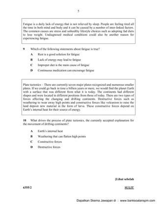 5
6355/2 SULIT
Fatigue is a daily lack of energy that is not relieved by sleep. People are feeling tired all
the time in both mind and body and it can be caused by a number of inter-linked factors.
The common causes are stress and unhealthy lifestyle choices such as adopting fad diets
to lose weight. Undiagnosed medical conditions could also be another reason for
experiencing fatigue.
9 Which of the following statements about fatigue is true?
A Rest is a good solution for fatigue
B Lack of energy may lead to fatigue
C Improper diet is the main cause of fatigue
D Continuous medication can encourage fatigue
Plate tectonics There are currently seven major plates recognized and numerous smaller
plates. If we could go back in time a billion years or more, we would find the planet Earth
with a surface that was different from what it is today. The continents had different
shapes and were located in different positions from those of today. There are two types of
forces affecting the changing and drifting continents. Destructive forces such as
weathering to wear away high points and constructive forces like volcanism to raise the
land deposit new material in the form of larva. These constructive forces depend on
Earth s internal heat for their source of energy.
10 What drives the process of plate tectonics, the currently accepted explanation for
the movement of drifting continents?
A Earth s internal heat
B Weathering that can flatten high points
C Constructive forces
D Destructive forces
[Lihat sebelah
Dapatkan Skema Jawapan di : www.banksoalanspm.com
 