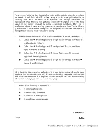 6
6355/2 SULIT
The process of gathering facts through observation and formulating scientific hypotheses
and theories is called the scientific method. Many scientific investigations involve the
following steps; First, the collection of scientific facts through observation and
measurement. Once data have been gathered, scientists try to explain how or why things
happen in the manner observed by stating a scientific hypothesis. There can be
development of one or more working hypotheses to explain these facts. This is followed
by formulation of the scientific theory after the acceptance, modification or rejection of
the hypotheses are done based on extensive testing.
11 Choose the correct sequence of the development of new scientific knowledge.
A Collect dataà develop hypothesisà accept, modify or reject hypothesis à
test hypothesis à theory.
B Collect dataà develop hypothesisà test hypothesisàaccept, modify or
reject hypothesis à theory.
C Collect dataà develop hypothesisà theory àaccept, modify or reject
hypothesis à test hypothesis
D Collect dataà develop hypothesisà accept, modify or reject hypothesisà
theory à test hypothesis
3G is short for third-generation technology. It is used in the context of mobile phone
standards. The services associated with 3G provide the ability to transfer simultaneously
both voice data in the form of a telephone call and non-voice data such as downloading
information, exchanging e-mail and instant messaging.
12 Which of the following is true about 3G?
A It limits telephone calls.
B It transfers only voice data.
C It is utilized in mobile phones.
D It is used to download services.
[Lihat sebelah
Dapatkan Skema Jawapan di : www.banksoalanspm.com
 