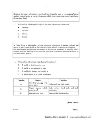 7
6355/2 SULIT
Biodiesel has many advantages over diesel fuel. It can be used in conventional diesel
engines without having to convert the engine, which is an expensive process. It also burns
cleaner than diesel.
13 Which of the following best replaces the word conventional in the text?
A ordinary.
B modern.
C special.
D formal
A Trojan horse is technically a normal computer programme. It cannot replicate and
spread by itself, nor is it able to function on its own. It needs to deceive the computer
user into allowing it to perform actions such as deleting the user's files or installing other
harmful software. This may occur when the user opens an e-mail or e-mail attachment, or
visit a malicious website.
14. Which of the following is true about a Trojan horse?
A It is able to function on its own.
B It is able to reproduce on its own.
C It could trick its user into running it.
D It is only found in an e-mail attachment
Vitamins Sources Functions
A
Fish liver oil, egg yolk,
green leaves Aid growth and night vision
E
Green leaves, whole
grain cereal
Help protect blood cells and cell
membrane
K Green leaves, liver Essential for blood clotting
[Lihat sebelah
Dapatkan Skema Jawapan di : www.banksoalanspm.com
 