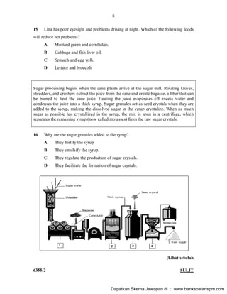 8
6355/2 SULIT
15 Lina has poor eyesight and problems driving at night. Which of the following foods
will reduce her problems?
A Mustard green and cornflakes.
B Cabbage and fish liver oil.
C Spinach and egg yolk.
D Lettuce and broccoli.
Sugar processing begins when the cane plants arrive at the sugar mill. Rotating knives,
shredders, and crushers extract the juice from the cane and create bagasse, a fiber that can
be burned to heat the cane juice. Heating the juice evaporates off excess water and
condenses the juice into a thick syrup. Sugar granules act as seed crystals when they are
added to the syrup, making the dissolved sugar in the syrup crystalize. When as much
sugar as possible has crystallized in the syrup, the mix is spun in a centrifuge, which
separates the remaining syrup (now called molasses) from the raw sugar crystals.
16 Why are the sugar granules added to the syrup?
A They fortify the syrup
B They emulsify the syrup.
C They regulate the production of sugar crystals.
D They facilitate the formation of sugar crystals.
[Lihat sebelah
Dapatkan Skema Jawapan di : www.banksoalanspm.com
 