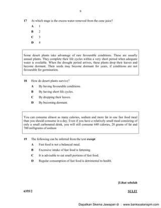 9
6355/2 SULIT
17 At which stage is the excess water removed from the cane juice?
A 1
B 2
C 3
D 4
Some desert plants take advantage of rare favourable conditions. These are usually
annual plants. They complete their life cycles within a very short period when adequate
water is available. When the drought period arrives, these plants drop their leaves and
become dormant. Their seeds may become dormant for years, if conditions are not
favourable for germination.
18 How do desert plants survive?
A By having favourable conditions.
B By having short life cycles.
C By dropping their leaves.
D By becoming dormant.
You can consume almost as many calories, sodium and more fat in one fast food meal
than you should consume in a day. Even if you have a relatively small meal consisting of
only a small carbonated drink, you will still consume 640 calories, 20 grams of fat and
700 milligrams of sodium
19 The following can be inferred from the text except
A Fast food is not a balanced meal.
B Excessive intake of fast food is fattening.
C It is advisable to eat small portions of fast food.
D Regular consumption of fast food is detrimental to health.
[Lihat sebelah
Dapatkan Skema Jawapan di : www.banksoalanspm.com
 