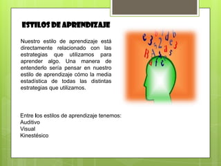 ESTILOS DE APRENDIZAJE

Nuestro estilo de aprendizaje está
directamente relacionado con las
estrategias que utilizamos para
aprender algo. Una manera de
entenderlo sería pensar en nuestro
estilo de aprendizaje cómo la media
estadística de todas las distintas
estrategias que utilizamos.




Entre los estilos de aprendizaje tenemos:
Auditivo
Visual
Kinestésico
 