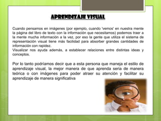 APRENDIZAJE VISUAL

Cuando pensamos en imágenes (por ejemplo, cuando 'vemos' en nuestra mente
la página del libro de texto con la información que necesitamos) podemos traer a
la mente mucha información a la vez, por eso la gente que utiliza el sistema de
representación visual tiene más facilidad para absorber grandes cantidades de
información con rapidez.
Visualizar nos ayuda además, a establecer relaciones entre distintas ideas y
conceptos.

Por lo tanto podríamos decir que a esta persona que maneja el estilo de
aprendizaje visual, la mejor manera de que aprenda seria de manera
teórica o con imágenes para poder atraer su atención y facilitar su
aprendizaje de manera significativa
 