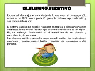 EL ALUMNO AUDITIVO
Logran asimilar mejor el aprendizaje de lo que oyen, sin embargo sólo
alrededor del 20 % de una población presenta preferencia por este estilo y
sus características son:

El sistema auditivo no permite relacionar conceptos o elaborar conceptos
abstractos con la misma facilidad que el sistema visual y no es tan rápido.
Es, sin embargo, fundamental en el aprendizaje de los idiomas, y
naturalmente, de la música.
Los alumnos auditivos aprenden mejor cuando reciben las explicaciones
oralmente y cuando pueden hablar y explicar esa información a otra
persona.
 