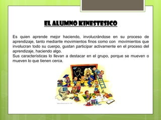 El ALUMNO KINESTESICO

Es quien aprende mejor haciendo, involucrándose en su proceso de
aprendizaje, tanto mediante movimientos finos como con movimientos que
involucran todo su cuerpo, gustan participar activamente en el proceso del
aprendizaje, haciendo algo.
Sus características lo llevan a destacar en el grupo, porque se mueven o
mueven lo que tienen cerca.
 