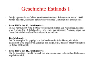 Geschichte Estlands I Das jetzige estnische Gebiet wurde von den ersten Stämmen vor etwa 11 000 Jahren besiedelt, nachdem der zurückweichende Gletscher dies ermöglichte. Erste Hälfte des 13. Jahrhunderts   Im 12. Jahrhundert wird die Ostseeregion zum Gebiet der Kreuzzüge. Estland wird Anfang des 13. Jahrhunderts infolge der gemeinsamen Anstrengungen der deutschen und dänischen Kreuzritter christianisiert. 14. Jahrhundert Die Ostseeregion ist geprägt von der Vorherrschaft der Hanse, der viele estnische Städte angehören, darunter Tallinn (Reval), das sein Stadtrecht schon im Jahre 1248 erhält. Erste Hälfte des 16. Jahrhunderts  Die Reformation erreicht Estland, das von nun an dem lutherischen Kulturraum angehören wird. 