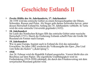 Zweite Hälfte des 16. Jahrhunderts, 17. Jahrhundert   Ab 1558 wird das estnische Gebiet zu einem Kriegsschauplatz der Dänen, Schweden, Russen und Polen. Als Sieger geht daraus Schweden hervor, unter dessen Herrschaft Estland bis Anfang des 18. Jahrhunderts verbleibt. In Tartu wird die erste estnische Universität gegründet (1632). 18. Jahrhundert  Im Laufe des Nordischen Krieges fällt das estnische Gebiet unter russische Herrschaft (1721). Durch die Eroberung Estlands schafft Peter der Große für Russland ein Fenster nach Europa. 19. Jahrhundert Wie in ganz Europa, beginnt auch in Estland die Zeit des nationalen Erwachens. Im Jahre 1862 erscheint die Volksausgabe des Epos „Das Lied vom Sohn des Kalew” („Kalevipoeg”). 1918 Am 24. Februar wird die Republik Estland ausgerufen. Vorerst bleibt dies ein Beschluss auf dem Papier. Die eigentliche Unabhängigkeit wird im Freiheitskrieg (1918-1920) erkämpft, die durch den Friedensvertrag mit dem sowjetischen Russland gekrönt wird. Geschichte Estlands II 