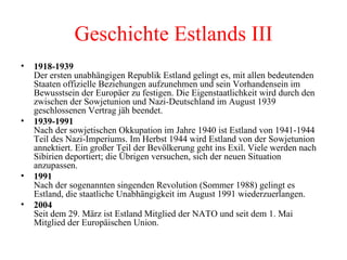 1918-1939 Der ersten unabhängigen Republik Estland gelingt es, mit allen bedeutenden Staaten offizielle Beziehungen aufzunehmen und sein Vorhandensein im Bewusstsein der Europäer zu festigen. Die Eigenstaatlichkeit wird durch den zwischen der Sowjetunion und Nazi-Deutschland im August 1939 geschlossenen Vertrag jäh beendet. 1939-1991  Nach der sowjetischen Okkupation im Jahre 1940 ist Estland von 1941-1944 Teil des Nazi-Imperiums. Im Herbst 1944 wird Estland von der Sowjetunion annektiert. Ein großer Teil der Bevölkerung geht ins Exil. Viele werden nach Sibirien deportiert; die Übrigen versuchen, sich der neuen Situation anzupassen. 1991  Nach der sogenannten singenden Revolution (Sommer 1988) gelingt es Estland, die staatliche Unabhängigkeit im August 1991 wiederzuerlangen. 2004 Seit dem 29. März ist Estland Mitglied der NATO und seit dem 1. Mai Mitglied der Europäischen Union. Geschichte Estlands III 