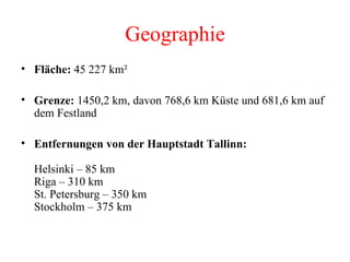 Geographie Fläche:  45 227 km²  Grenze:  1450,2 km, davon 768,6 km Küste und 681,6 km auf dem Festland  Entfernungen von der Hauptstadt Tallinn: Helsinki – 85 km Riga – 310 km St. Petersburg – 350 km Stockholm – 375 km 