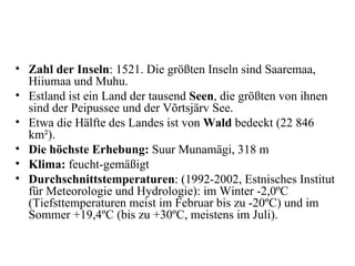Zahl der Inseln : 1521. Die größten Inseln sind Saaremaa, Hiiumaa und Muhu.  Estland ist ein Land der tausend  Seen , die größten von ihnen sind der Peipussee und der Võrtsjärv See.  Etwa die Hälfte des Landes ist von  Wald  bedeckt (22 846 km²).  Die höchste Erhebung:  Suur Munamägi, 318 m  Klima:  feucht-gemäßigt  Durchschnittstemperaturen : (1992-2002, Estnisches Institut für Meteorologie und Hydrologie): im Winter -2,0ºC (Tiefsttemperaturen meist im Februar bis zu -20ºC) und im Sommer +19,4ºC (bis zu +30ºC, meistens im Juli). 