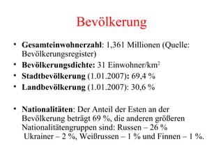 Bevölkerung Gesamteinwohnerzahl : 1,361 Millionen (Quelle: Bevölkerungsregister)  Bevölkerungsdichte:  31 Einwohner/km 2   Stadtbevölkerung  (1.01.2007) :  69,4 %  Landbevölkerung  (1.01.2007): 30,6 %  Nationalitäten : Der Anteil der Esten an der Bevölkerung beträgt 69 %, die anderen größeren Nationalitätengruppen sind: Russen – 26 %  Ukrainer – 2 %, Weißrussen – 1 % und Finnen – 1 %.  