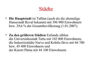 Städte Die Hauptstadt  ist Tallinn (auch als die ehemalige Hansestadt Reval bekannt) mit 396 900 Einwohnern bzw. 29,6 % der Gesamtbevölkerung (1.01.2007).  Zu den größeren Städten  Estlands zählen die Universitätsstadt Tartu mit 102 000 Einwohnern, die Industriestädte Narva und Kohtla-Järve mit 66 700 bzw. 45 400 Einwohnern und der Kurort Pärnu mit 44 100 Einwohnern. 