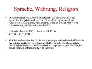 Sprache, Währung, Religion Die Amtssprache in Estland ist  Estnisch , das zur finnougrischen Sprachfamilie gehört und mit dem Finnischen eng verwandt ist. Auch Finnisch, Englisch, Russisch und Deutsch werden von vielen Einwohnern gesprochen und verstanden. Estnische Krone (EEK), 1 Krone = 100 Cents  1 EUR = 15,65 EEK Seit der Reformation im 16. Jh. hat die evangelisch-lutherische Kirche in der estnischen Kultur eine führende Rolle gespielt. Daneben sind die griechisch-orthodoxe, russisch-orthodoxe, baptistische, methodistische sowie römisch-katholische Kirche vertreten. 