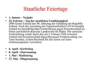 Staatliche Feiertage 1. Januar – Neujahr 24. Februar - Tag der staatlichen Unabhängigkeit   2008 feierte Estland den 90. Jahrestag der Gründung der Republik Estland. Nach der Ausrufung der Eigenstaatlichkeit (1918) kämpfte Estland im darauffolgenden Freiheitskrieg gegen Sowjetrussland im Osten und baltisch-deutsche Landeswehr im Süden. Der estnische Freiheitskrieg wurde durch den am 2. Februar 1920 zwischen Estland und Sowjetrussland abgeschlossenen Friedensvertrag von Tartu beendet, in dem Russland für alle Zeiten auf seine Gebietsansprüche verzichtete.  6. April - Karfreitag   8. April - Ostersonntag   1. Mai - Maifeiertag   27. Mai - Pfingstsonntag   