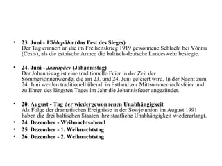 23. Juni -  Võidupüha  (das Fest des Sieges)   Der Tag erinnert an die im Freiheitskrieg 1919 gewonnene Schlacht bei Vônnu (Cesis), als die estnische Armee die baltisch-deutsche Landeswehr besiegte.  24. Juni -  Jaanipäev  (Johannistag)   Der Johannistag ist eine traditionelle Feier in der Zeit der Sommersonnenwende, die am 23. und 24. Juni gefeiert wird. In der Nacht zum 24. Juni werden traditionell überall in Estland zur Mittsommernachtsfeier und zu Ehren des längsten Tages im Jahr die Johannisfeuer angezündet. 20. August - Tag der wiedergewonnenen Unabhängigkeit   Als Folge der dramatischen Ereignisse in der Sowjetunion im August 1991 haben die drei baltischen Staaten ihre staatliche Unabhängigkeit wiedererlangt.  24. Dezember - Weihnachtsabend   25. Dezember - 1. Weihnachtstag   26. Dezember - 2. Weihnachtstag 
