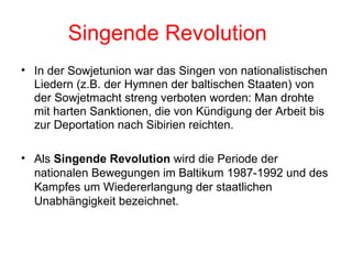 Singende Revolution In der Sowjetunion war das Singen von nationalistischen Liedern (z.B. der Hymnen der baltischen Staaten) von der Sowjetmacht streng verboten worden: Man drohte mit harten Sanktionen, die von Kündigung der Arbeit bis zur Deportation nach Sibirien reichten. Als  Singende Revolution  wird die Periode der nationalen Bewegungen im Baltikum 1987-1992 und des Kampfes um Wiedererlangung der staatlichen Unabhängigkeit bezeichnet. 