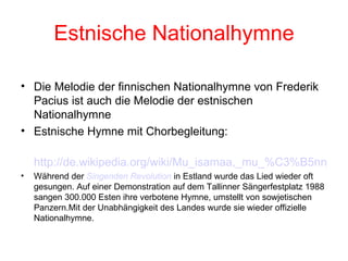 Estnische Nationalhymne Die Melodie der finnischen Nationalhymne von Frederik Pacius ist auch die Melodie der estnischen Nationalhymne Estnische Hymne mit Chorbegleitung: http://de.wikipedia.org/wiki/Mu_isamaa,_mu_%C3%B5nn_ja_r%C3%B5%C3%B5m#.C3.9Cbersetzung Während der  Singenden  Revolution  in Estland wurde das Lied wieder oft gesungen. Auf einer Demonstration auf dem Tallinner Sängerfestplatz 1988 sangen 300.000 Esten ihre verbotene Hymne, umstellt von sowjetischen Panzern.Mit der Unabhängigkeit des Landes wurde sie wieder offizielle Nationalhymne. 