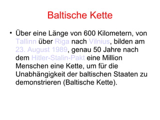 Baltische Kette Über eine Länge von 600 Kilometern, von  Tallinn  über  Riga  nach  Vilnius , bilden am  23. August   1989 , genau 50 Jahre nach dem  Hitler-Stalin- Pakt  eine Million Menschen eine Kette, um für die Unabhängigkeit der baltischen Staaten zu demonstrieren (Baltische Kette). 