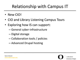 Relationship with Campus IT
• New CIO!
• CIO and Library Listening Campus Tours
• Exploring how IS can support:
      – General cyber-infrastructure
      – Digital storage
      – Collaboration tools / policies
      – Advanced Drupal hosting


Karen Estlund
kestlund@uoregon.edu
 
