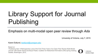 Library Support for Journal
Publishing
Emphasis on multi-modal open peer review through Ada
University of Victoria, July 7, 2015
Karen Estlund, kestlund@uoregon.edu
Based on:
“Publishing Ada: A Retrospective Look at the First Three Years of an Open Peer Review Multi-Modal
Journal” with Sarah Hamid and Bryce Peake. Coalition for Networked Information (CNI) spring meeting,
Seattle, Washington, 2015.
 