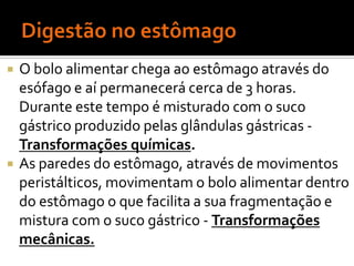    O bolo alimentar chega ao estômago através do
    esófago e aí permanecerá cerca de 3 horas.
    Durante este tempo é misturado com o suco
    gástrico produzido pelas glândulas gástricas -
    Transformações químicas.
   As paredes do estômago, através de movimentos
    peristálticos, movimentam o bolo alimentar dentro
    do estômago o que facilita a sua fragmentação e
    mistura com o suco gástrico - Transformações
    mecânicas.
 