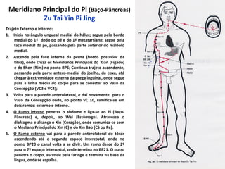 Meridiano	
  Principal	
  do	
  Pi	
  (Baço-­‐Pâncreas)	
  
Zu	
  Tai	
  Yin	
  Pi	
  Jing	
  
Trajeto	
  Externo	
  e	
  Interno:	
  
1.  Inicia	
  no	
  ângulo	
  ungueal	
  medial	
  do	
  hálux;	
  segue	
  pelo	
  bordo	
  
medial	
  do	
  1º	
  	
  dedo	
  do	
  pé	
  e	
  do	
  1º	
  metatarsiano;	
  segue	
  pela	
  
face	
  medial	
  do	
  pé,	
  passando	
  pela	
  parte	
  anterior	
  do	
  maléolo	
  
medial.	
  
2.  Ascende	
   pela	
   face	
   interna	
   da	
   perna	
   (bordo	
   posterior	
   da	
  
pbia),	
  onde	
  cruza	
  os	
  Meridianos	
  Principais	
  do	
  ´Gan	
  (Fígado)	
  
e	
  do	
  Shen	
  (Rim)	
  no	
  ponto	
  BP6;	
  Con`nua	
  trajeto	
  ascendente,	
  
passando	
  pela	
  parte	
  antero-­‐medial	
  do	
  joelho,	
  da	
  coxa,	
  até	
  
chegar	
  à	
  extremidade	
  externa	
  da	
  prega	
  inguinal,	
  onde	
  segue	
  
para	
   à	
   linha	
   média	
   do	
   corpo	
   para	
   se	
   conectar	
   ao	
   Vaso	
   da	
  
Concepção	
  (VC3	
  e	
  VC4);	
  
3.  Volta	
  para	
  a	
  parede	
  anterolateral,	
  e	
  daí	
  novamente	
   	
  para	
  o	
  
Vaso	
   da	
   Concepção	
   onde,	
   no	
   ponto	
   VC	
   10,	
   ramiﬁca-­‐se	
   em	
  
dois	
  ramos:	
  externo	
  e	
  interno.	
  	
  
4.  O	
   Ramo	
   interno	
   penetra	
   o	
   abdome	
   e	
   liga-­‐se	
   ao	
   Pi	
   (Baço-­‐
Pâncreas)	
   e,	
   depois,	
   ao	
   Wei	
   (Estômago).	
   Atravessa	
   o	
  
diafragma	
  e	
  alcança	
  o	
  Xin	
  (Coração),	
  onde	
  comunica-­‐se	
  com	
  
o	
  Mediano	
  Principal	
  do	
  Xin	
  (C)	
  e	
  do	
  Xin	
  Bao	
  (CS	
  ou	
  Pe).	
  
5.  O	
   Ramo	
   externo	
   vai	
   para	
   a	
   parede	
   anterolateral	
   do	
   tórax	
  
ascendendo	
   até	
   o	
   segundo	
   espaço	
   intercostal,	
   onde	
   no	
  
ponto	
  BP20	
  o	
  canal	
  volta	
  a	
  se	
  divir.	
  Um	
  ramo	
  desce	
  do	
  2º	
  
para	
  o	
  7º	
  espaço	
  intercostal,	
  onde	
  termina	
  no	
  BP21.	
  O	
  outro	
  
penetra	
  o	
  corpo,	
  ascende	
  pela	
  faringe	
  e	
  termina	
  na	
  base	
  da	
  
língua,	
  onde	
  se	
  espalha.	
  
 
