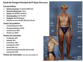 Caracterís`cas	
  
Ø  Número	
  de	
  pontos:	
  21	
  pontos	
  bilaterais	
  
Ø  Elemento-­‐Movimento:	
  Terra	
  
Ø  Horário:	
  das	
  09:00	
  às	
  10:00	
  hs	
  
Ø  Nível	
  Energé`co:	
  Tai	
  Yin	
  (4º)	
  -­‐	
  	
  
Ø  Acoplado:	
  Wei	
  (Estômago)	
  
Ø  Conecta-­‐se	
  com	
  o	
  Pi	
  (BP),	
  Wei	
  (E)	
  e	
  Xin	
  (C)	
  	
  
Canais	
  Secundários	
  	
  
•  Tendino/Muscular:	
  BP1	
  
•  Divergente/Dis`nto:	
  BP12	
  
•  Conexão	
  (Luo):	
  BP4	
  
•  Grande	
  Luo:	
  BP21	
  	
  
Pontos	
  de	
  Comando	
  
•  Toniﬁcação:	
  BP2	
  
•  Sedação:	
  BP1	
  
•  Fonte/Yuan:	
  BP3	
  	
  
•  Conexão/Luo:	
  BP	
  4	
  	
  	
  
•  Alarme/Mo:	
  F13	
  
•  Assen`mento/Back	
  Shu/Shu	
  Dorsal:	
  B20	
  
•  Acúmulo/Xi:	
  BP8	
  
Pontos	
  de	
  Interseção:	
  VC3,	
  VC4,	
  VC10,	
  VB24,	
  F14	
  
Canal	
  de	
  Energia	
  Principal	
  do	
  Pi	
  (Baço-­‐Pâncreas)	
  
 